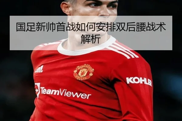 国足新帅首战如何安排双后腰战术解析